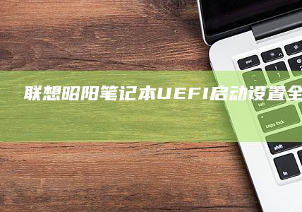 联想昭阳笔记本UEFI启动设置全攻略：详细步骤与注意事项解析 (联想昭阳笔记本进入bios设置按哪个键盘)