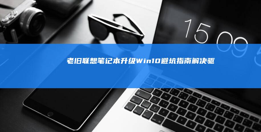 老旧联想笔记本升级Win10避坑指南：解决驱动兼容性与性能瓶颈的实战手册 (老旧联想笔记本电脑硬盘升级)